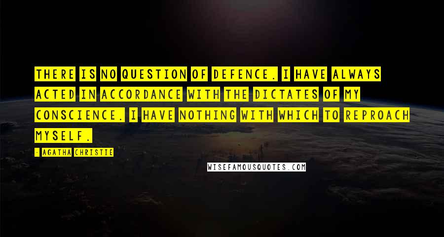 Agatha Christie Quotes: There is no question of defence. I have always acted in accordance with the dictates of my conscience. I have nothing with which to reproach myself.