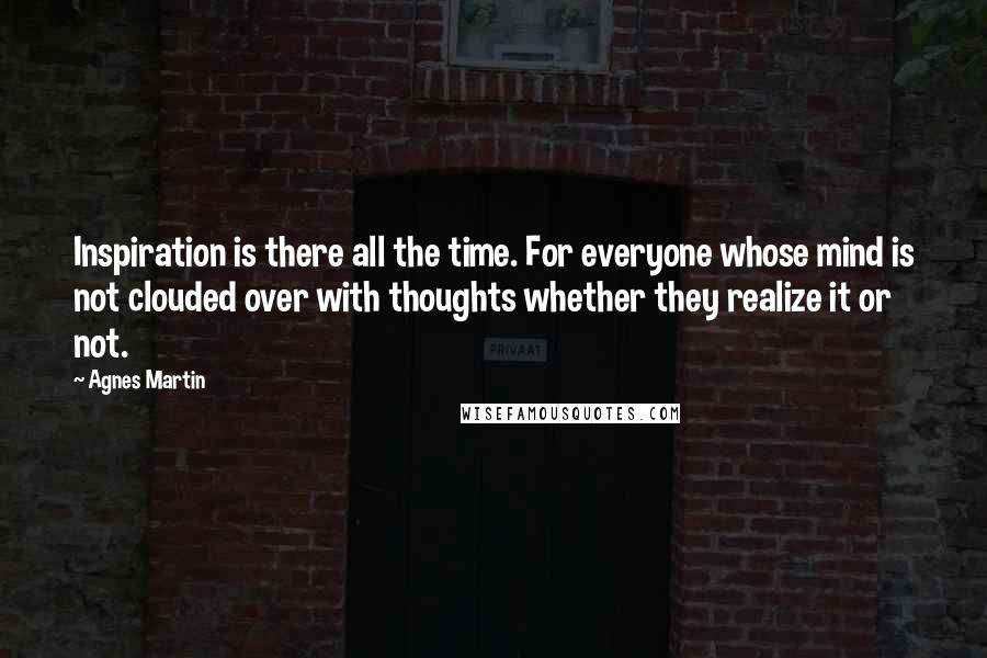 Agnes Martin Quotes: Inspiration is there all the time. For everyone whose mind is not clouded over with thoughts whether they realize it or not.