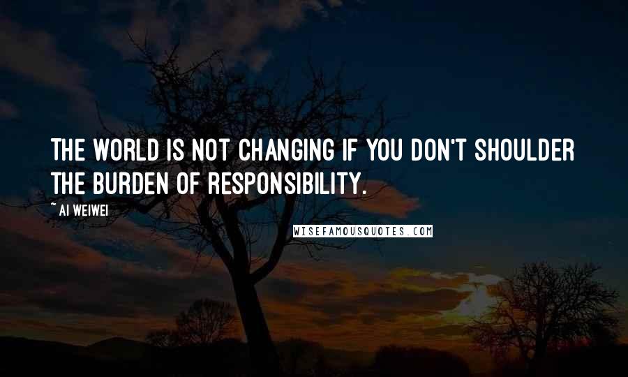 Ai Weiwei Quotes: The world is not changing if you don't shoulder the burden of responsibility.