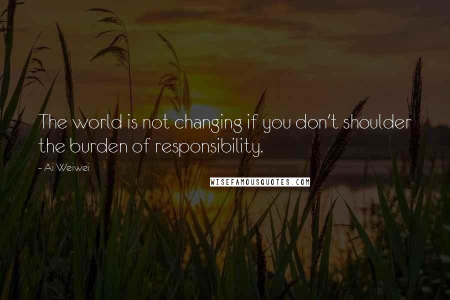 Ai Weiwei Quotes: The world is not changing if you don't shoulder the burden of responsibility.