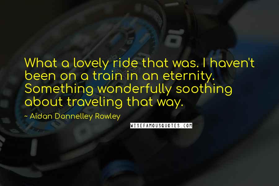 Aidan Donnelley Rowley Quotes: What a lovely ride that was. I haven't been on a train in an eternity. Something wonderfully soothing about traveling that way.