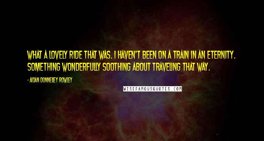 Aidan Donnelley Rowley Quotes: What a lovely ride that was. I haven't been on a train in an eternity. Something wonderfully soothing about traveling that way.