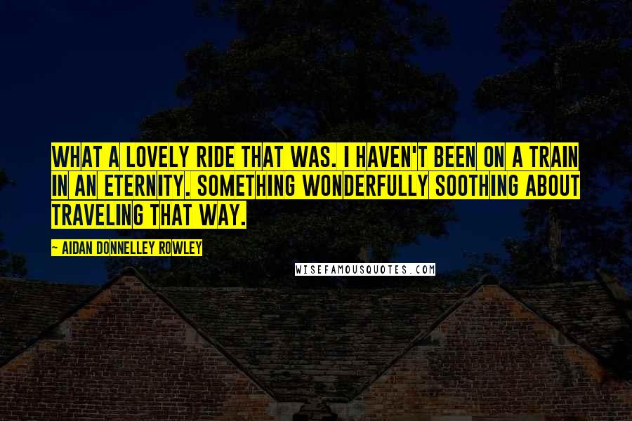 Aidan Donnelley Rowley Quotes: What a lovely ride that was. I haven't been on a train in an eternity. Something wonderfully soothing about traveling that way.