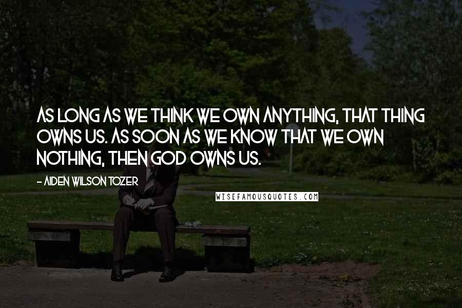 Aiden Wilson Tozer Quotes: As long as we think we own anything, that thing owns us. As soon as we know that we own nothing, then God owns us.