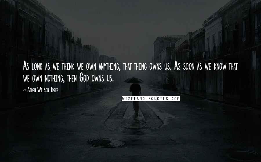 Aiden Wilson Tozer Quotes: As long as we think we own anything, that thing owns us. As soon as we know that we own nothing, then God owns us.