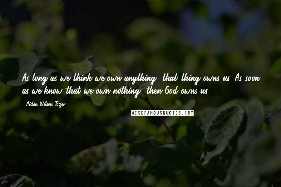 Aiden Wilson Tozer Quotes: As long as we think we own anything, that thing owns us. As soon as we know that we own nothing, then God owns us.