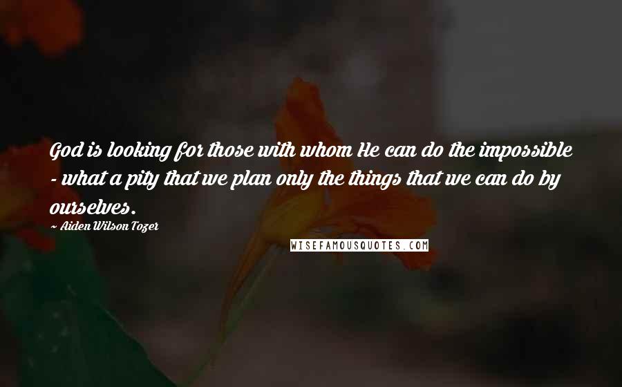 Aiden Wilson Tozer Quotes: God is looking for those with whom He can do the impossible - what a pity that we plan only the things that we can do by ourselves.