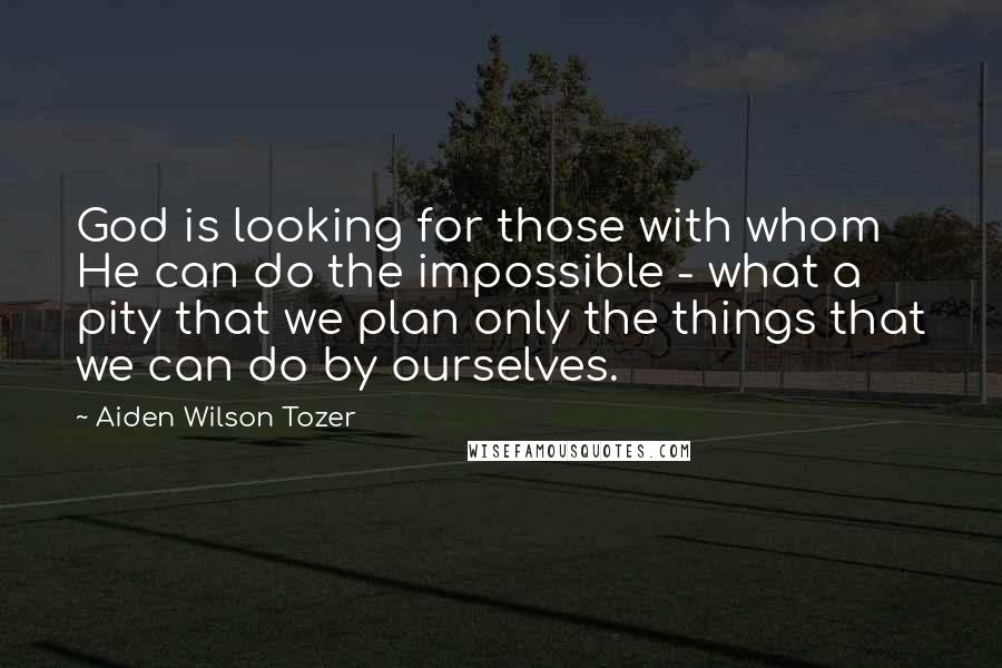 Aiden Wilson Tozer Quotes: God is looking for those with whom He can do the impossible - what a pity that we plan only the things that we can do by ourselves.