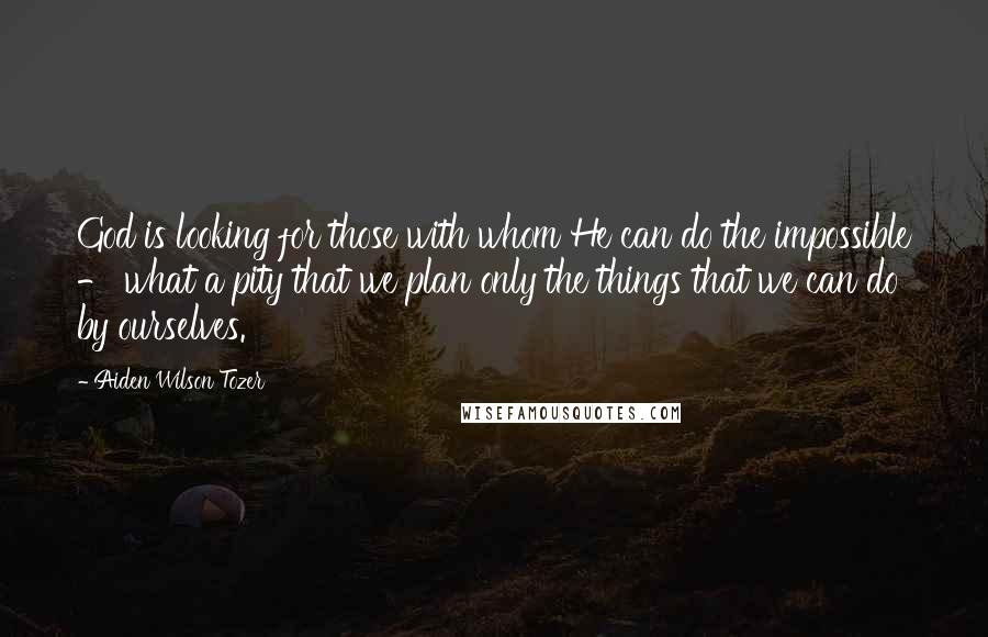 Aiden Wilson Tozer Quotes: God is looking for those with whom He can do the impossible - what a pity that we plan only the things that we can do by ourselves.