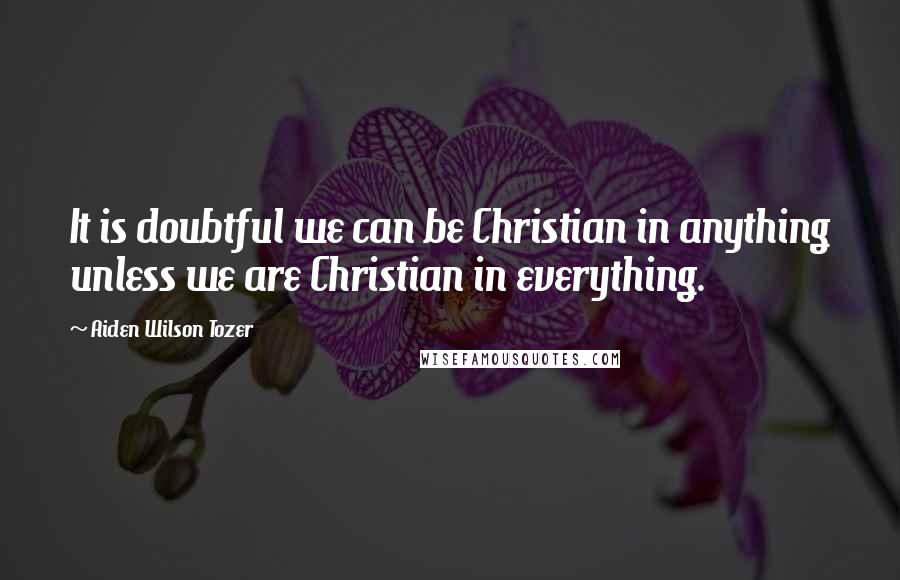 Aiden Wilson Tozer Quotes: It is doubtful we can be Christian in anything unless we are Christian in everything.