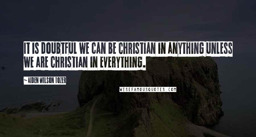 Aiden Wilson Tozer Quotes: It is doubtful we can be Christian in anything unless we are Christian in everything.