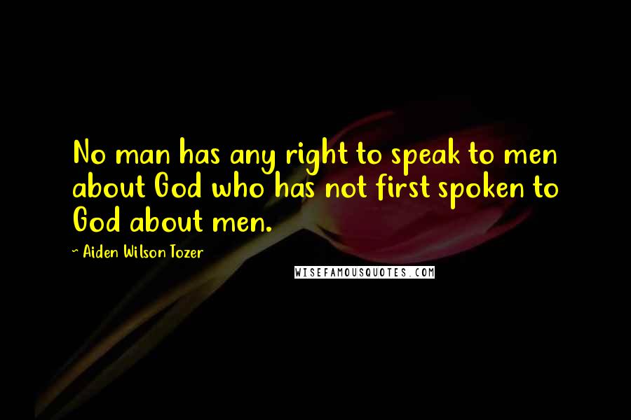 Aiden Wilson Tozer Quotes: No man has any right to speak to men about God who has not first spoken to God about men.