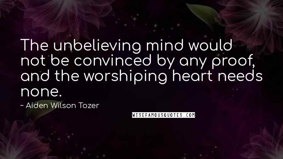 Aiden Wilson Tozer Quotes: The unbelieving mind would not be convinced by any proof, and the worshiping heart needs none.