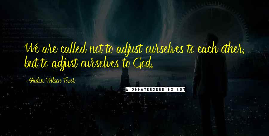 Aiden Wilson Tozer Quotes: We are called not to adjust ourselves to each other, but to adjust ourselves to God.