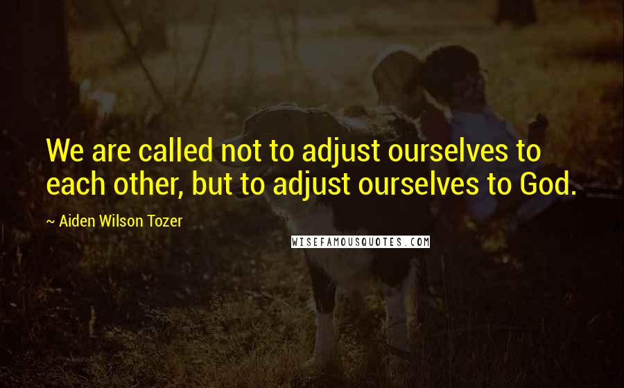 Aiden Wilson Tozer Quotes: We are called not to adjust ourselves to each other, but to adjust ourselves to God.