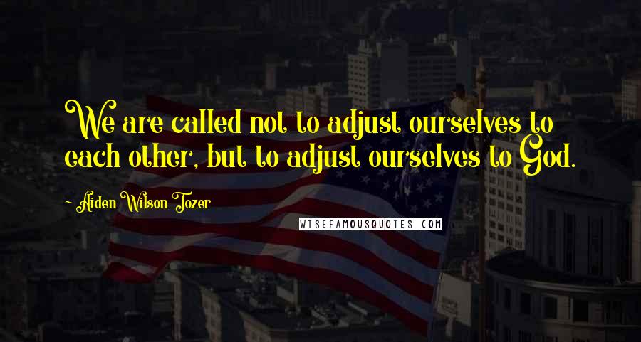 Aiden Wilson Tozer Quotes: We are called not to adjust ourselves to each other, but to adjust ourselves to God.