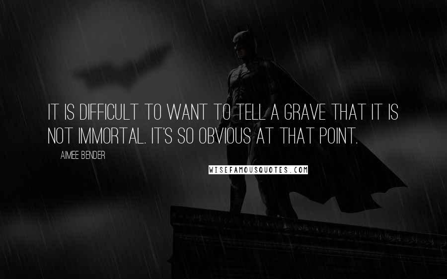 Aimee Bender Quotes: It is difficult to want to tell a grave that it is not immortal. It's so obvious at that point.