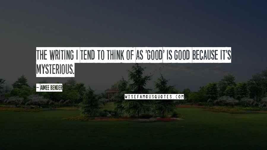 Aimee Bender Quotes: The writing I tend to think of as 'good' is good because it's mysterious.