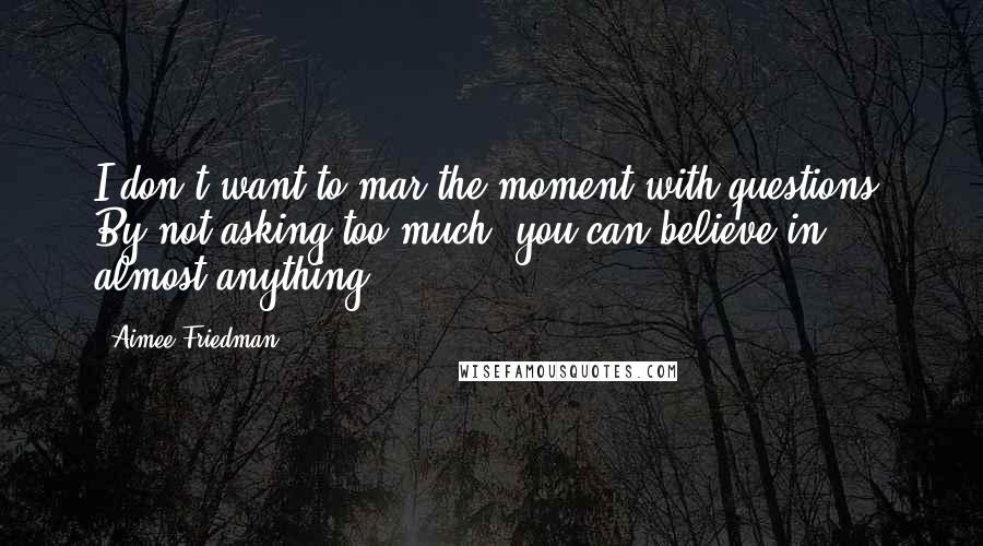 Aimee Friedman Quotes: I don't want to mar the moment with questions. By not asking too much, you can believe in almost anything.