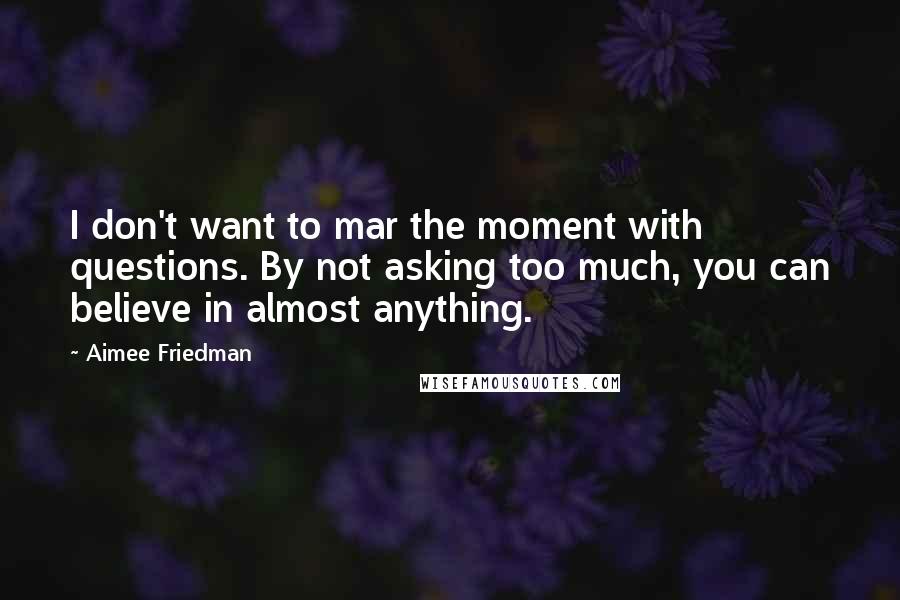 Aimee Friedman Quotes: I don't want to mar the moment with questions. By not asking too much, you can believe in almost anything.