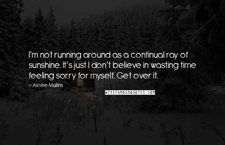 Aimee Mullins Quotes: I'm not running around as a continual ray of sunshine. It's just I don't believe in wasting time feeling sorry for myself. Get over it.