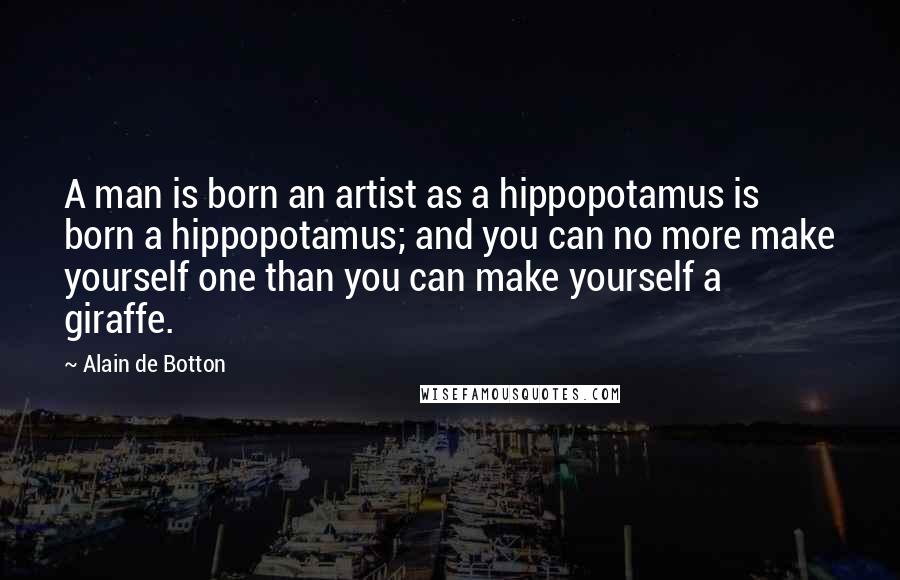 Alain De Botton Quotes: A man is born an artist as a hippopotamus is born a hippopotamus; and you can no more make yourself one than you can make yourself a giraffe.