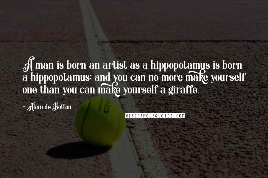 Alain De Botton Quotes: A man is born an artist as a hippopotamus is born a hippopotamus; and you can no more make yourself one than you can make yourself a giraffe.