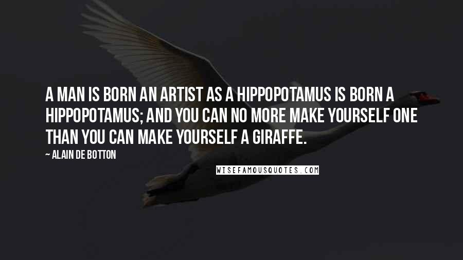 Alain De Botton Quotes: A man is born an artist as a hippopotamus is born a hippopotamus; and you can no more make yourself one than you can make yourself a giraffe.