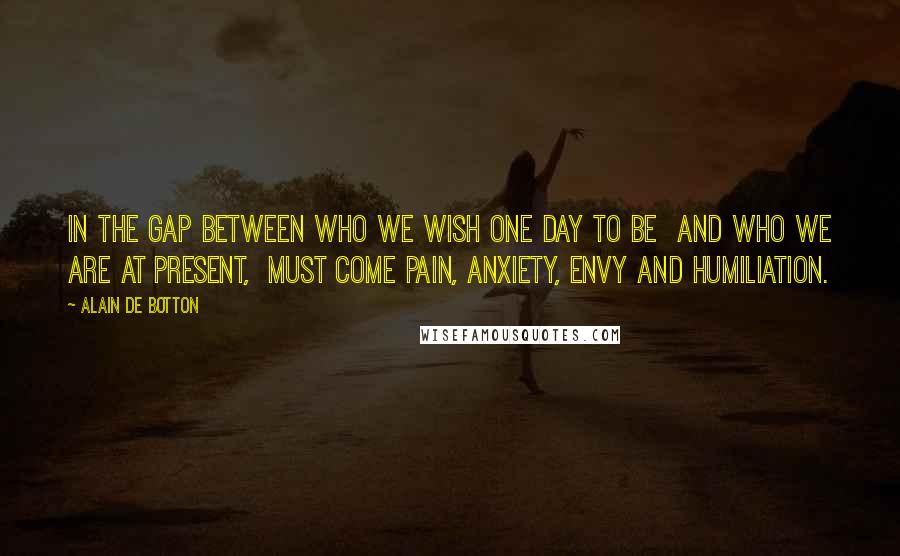 Alain De Botton Quotes: In the gap between who we wish one day to be  and who we are at present,  must come pain, anxiety, envy and humiliation.