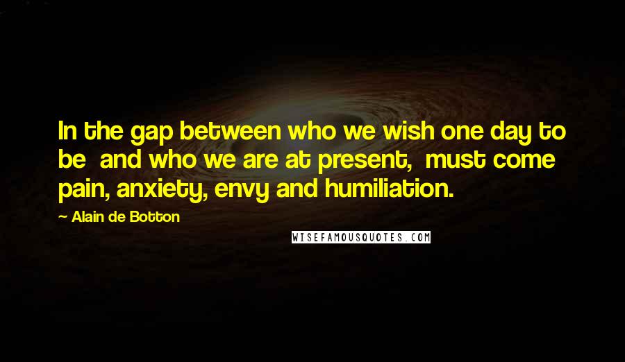 Alain De Botton Quotes: In the gap between who we wish one day to be  and who we are at present,  must come pain, anxiety, envy and humiliation.