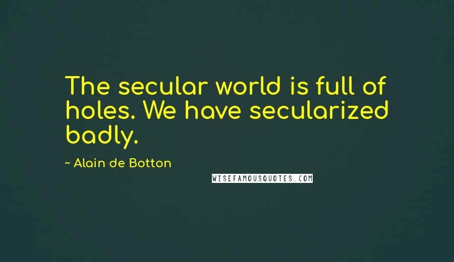 Alain De Botton Quotes: The secular world is full of holes. We have secularized badly.