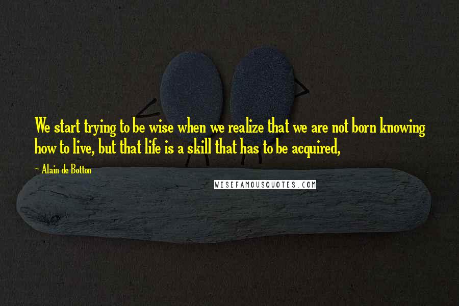 Alain De Botton Quotes: We start trying to be wise when we realize that we are not born knowing how to live, but that life is a skill that has to be acquired,