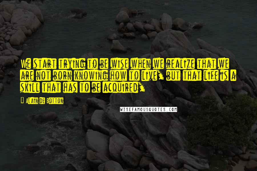 Alain De Botton Quotes: We start trying to be wise when we realize that we are not born knowing how to live, but that life is a skill that has to be acquired,