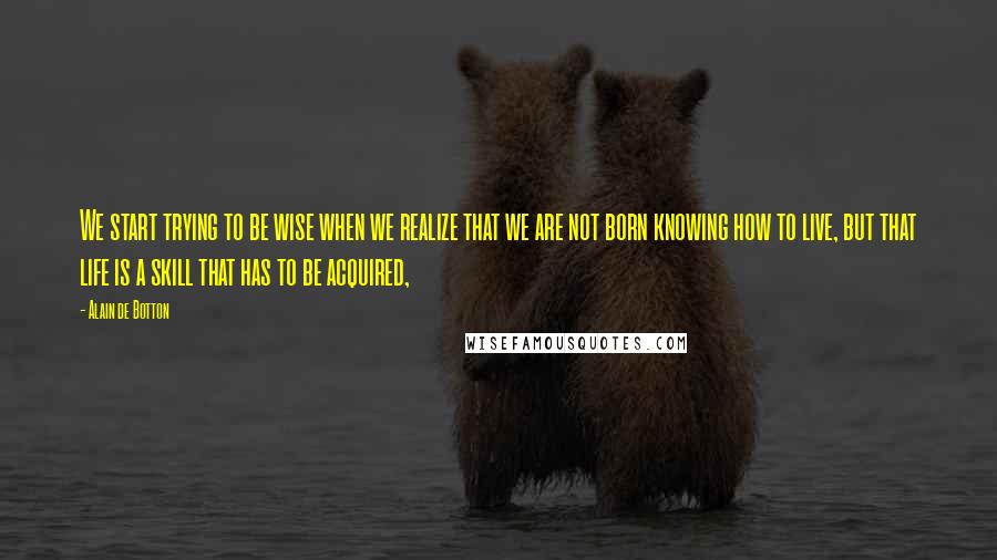 Alain De Botton Quotes: We start trying to be wise when we realize that we are not born knowing how to live, but that life is a skill that has to be acquired,