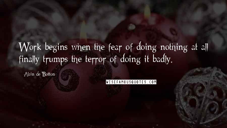 Alain De Botton Quotes: Work begins when the fear of doing nothing at all finally trumps the terror of doing it badly.