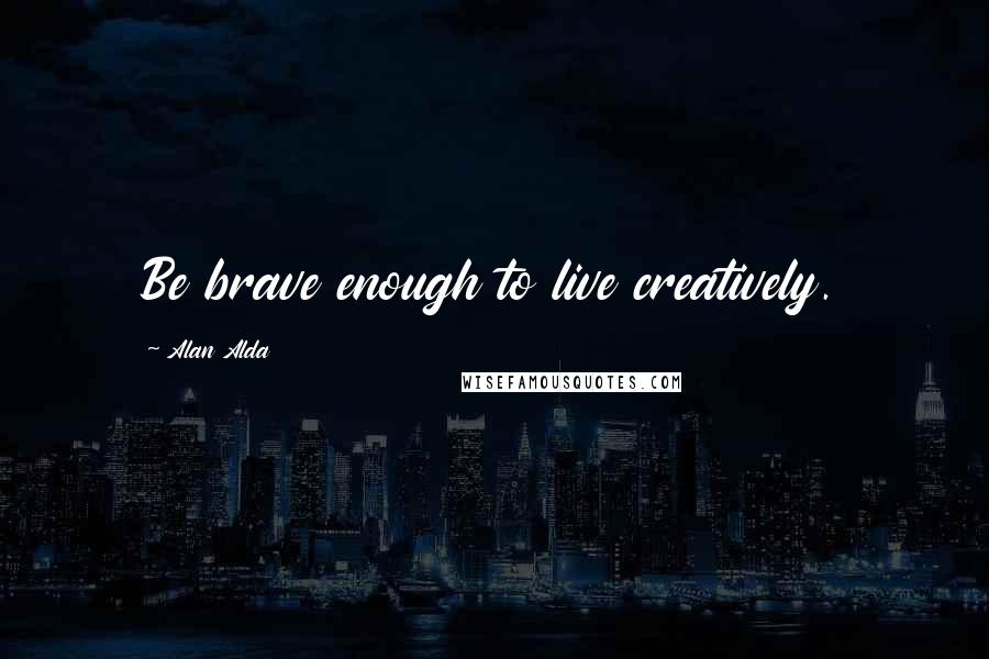 Alan Alda Quotes: Be brave enough to live creatively.