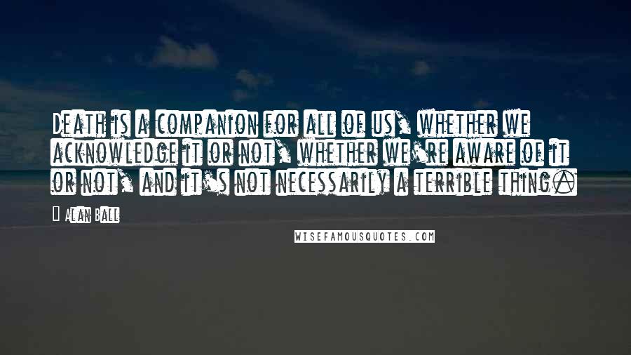 Alan Ball Quotes: Death is a companion for all of us, whether we acknowledge it or not, whether we're aware of it or not, and it's not necessarily a terrible thing.