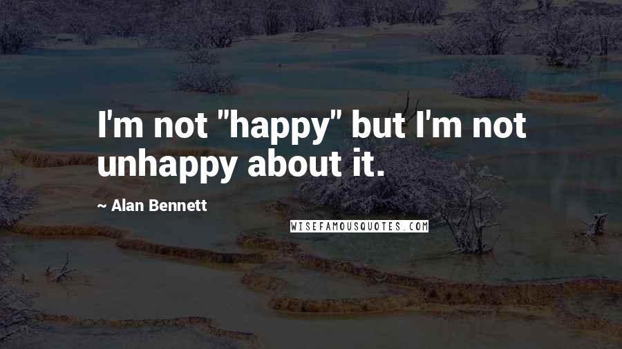 Alan Bennett Quotes: I'm not "happy" but I'm not unhappy about it.