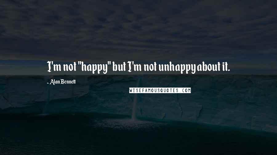 Alan Bennett Quotes: I'm not "happy" but I'm not unhappy about it.