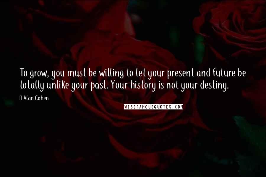 Alan Cohen Quotes: To grow, you must be willing to let your present and future be totally unlike your past. Your history is not your destiny.