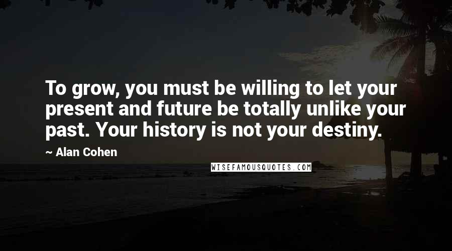 Alan Cohen Quotes: To grow, you must be willing to let your present and future be totally unlike your past. Your history is not your destiny.