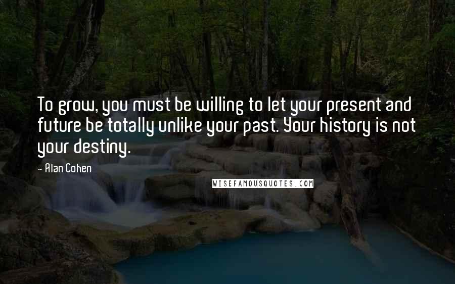 Alan Cohen Quotes: To grow, you must be willing to let your present and future be totally unlike your past. Your history is not your destiny.