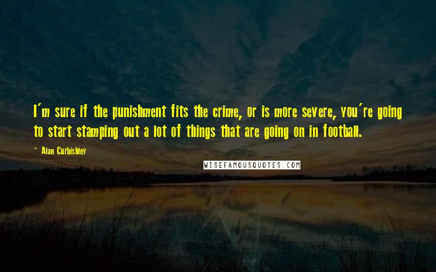 Alan Curbishley Quotes: I'm sure if the punishment fits the crime, or is more severe, you're going to start stamping out a lot of things that are going on in football.