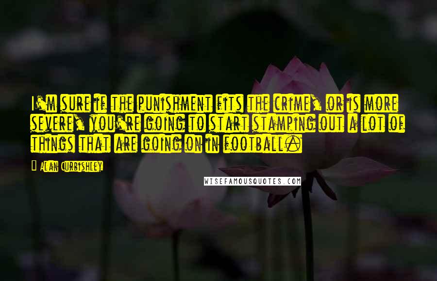 Alan Curbishley Quotes: I'm sure if the punishment fits the crime, or is more severe, you're going to start stamping out a lot of things that are going on in football.