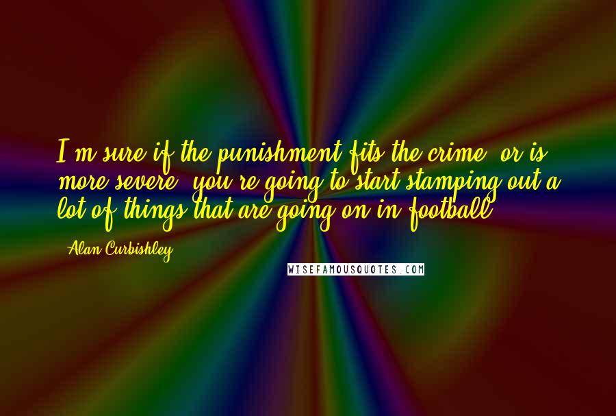 Alan Curbishley Quotes: I'm sure if the punishment fits the crime, or is more severe, you're going to start stamping out a lot of things that are going on in football.