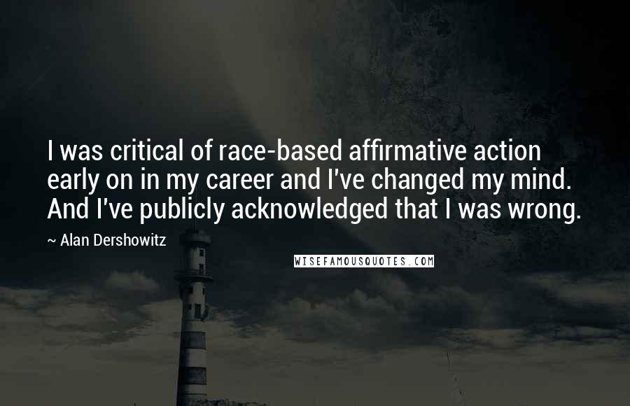 Alan Dershowitz Quotes: I was critical of race-based affirmative action early on in my career and I've changed my mind. And I've publicly acknowledged that I was wrong.