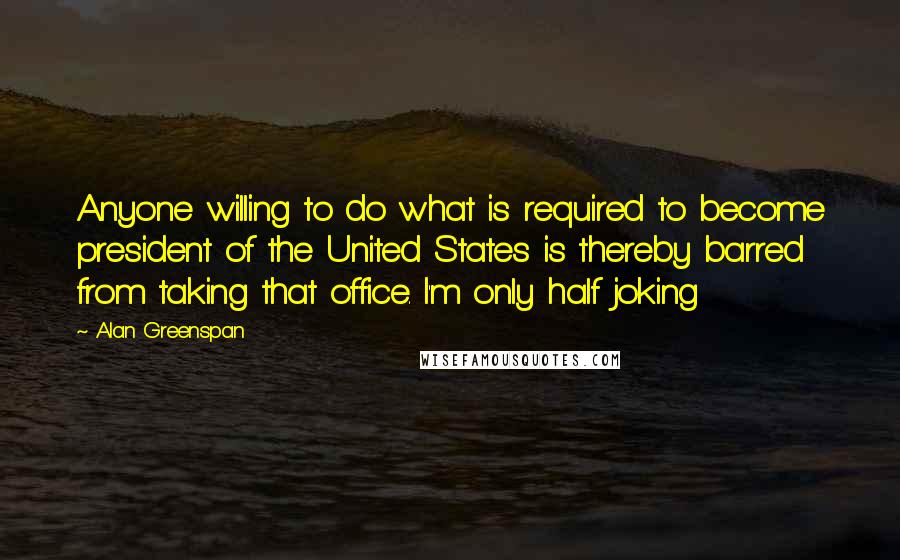 Alan Greenspan Quotes: Anyone willing to do what is required to become president of the United States is thereby barred from taking that office. I'm only half joking