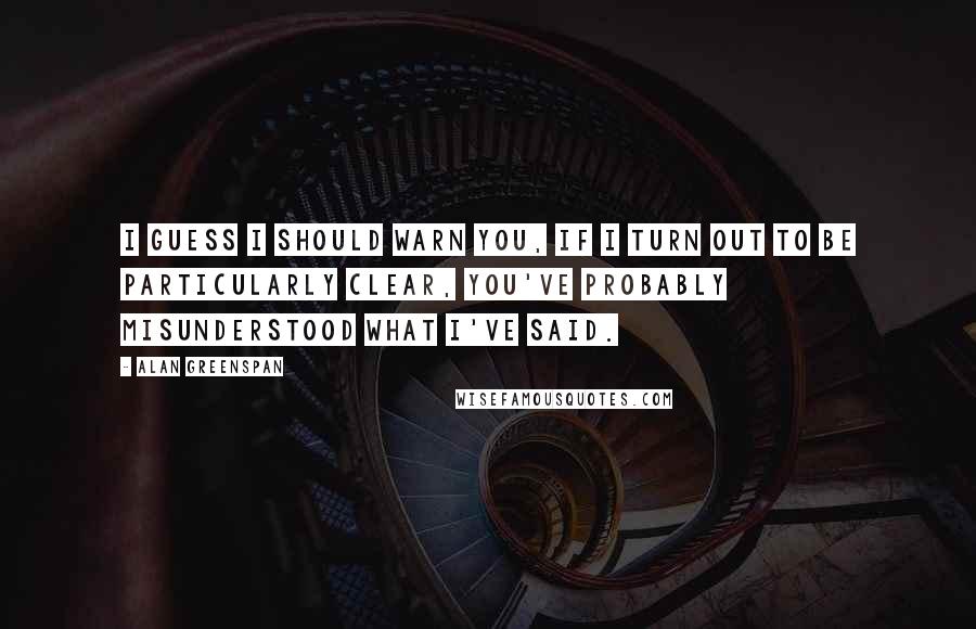 Alan Greenspan Quotes: I guess I should warn you, if I turn out to be particularly clear, you've probably misunderstood what I've said.