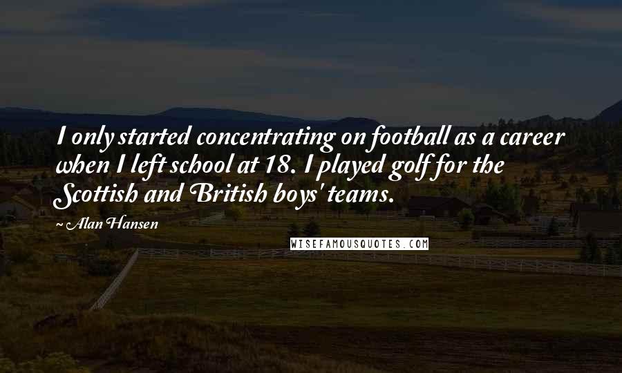 Alan Hansen Quotes: I only started concentrating on football as a career when I left school at 18. I played golf for the Scottish and British boys' teams.