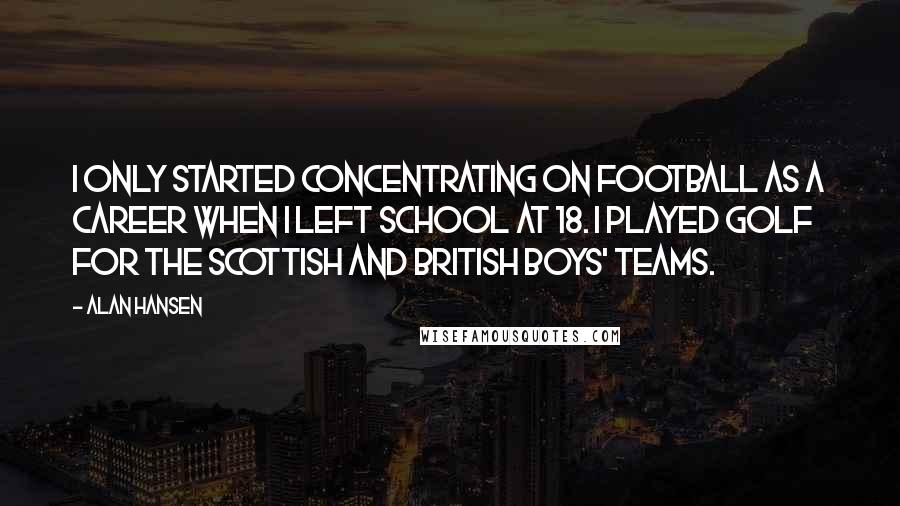 Alan Hansen Quotes: I only started concentrating on football as a career when I left school at 18. I played golf for the Scottish and British boys' teams.